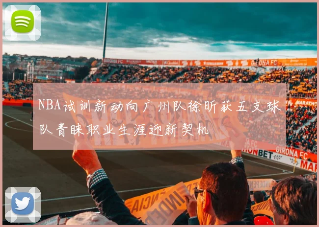 NBA试训新动向广州队徐昕获五支球队青睐职业生涯迎新契机